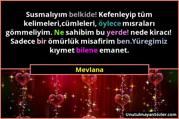 Mevlana - Susmalıyım belkide! Kefenleyip tüm kelimeleri,cümleleri, öylece mısraları gömmeliyim. Ne sahibim bu yerde! nede kiracı! Sadece bir ömürlük m...