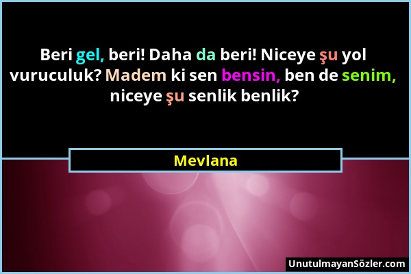 Mevlana - Beri gel, beri! Daha da beri! Niceye şu yol vuruculuk? Madem ki sen bensin, ben de senim, niceye şu senlik benlik?...