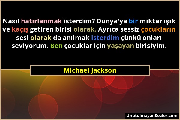 Michael Jackson - Nasıl hatırlanmak isterdim? Dünya'ya bir miktar ışık ve kaçış getiren birisi olarak. Ayrıca sessiz çocukların sesi olarak da anılmak...