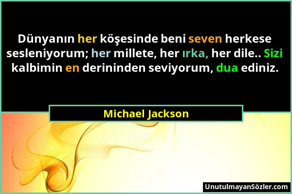 Michael Jackson - Dünyanın her köşesinde beni seven herkese sesleniyorum; her millete, her ırka, her dile.. Sizi kalbimin en derininden seviyorum, dua...