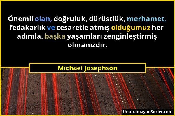 Michael Josephson - Önemli olan, doğruluk, dürüstlük, merhamet, fedakarlık ve cesaretle atmış olduğumuz her adımla, başka yaşamları zenginleştirmiş ol...