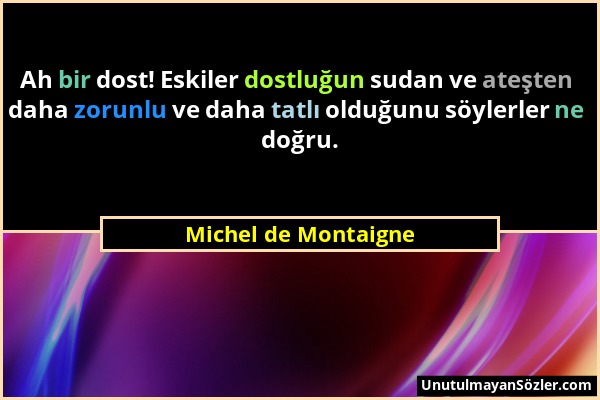 Michel de Montaigne - Ah bir dost! Eskiler dostluğun sudan ve ateşten daha zorunlu ve daha tatlı olduğunu söylerler ne doğru....