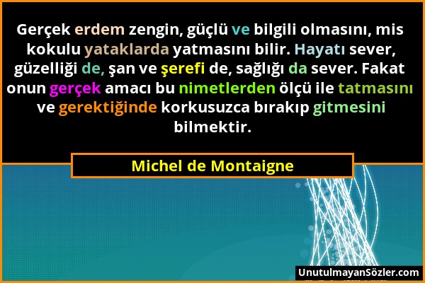 Michel de Montaigne - Gerçek erdem zengin, güçlü ve bilgili olmasını, mis kokulu yataklarda yatmasını bilir. Hayatı sever, güzelliği de, şan ve şerefi...