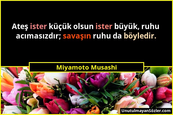 Miyamoto Musashi - Ateş ister küçük olsun ister büyük, ruhu acımasızdır; savaşın ruhu da böyledir....