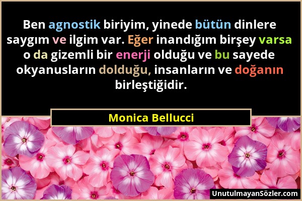 Monica Bellucci - Ben agnostik biriyim, yinede bütün dinlere saygım ve ilgim var. Eğer inandığım birşey varsa o da gizemli bir enerji olduğu ve bu say...