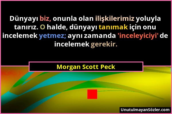 Morgan Scott Peck - Dünyayı biz, onunla olan ilişkilerimiz yoluyla tanırız. O halde, dünyayı tanımak için onu incelemek yetmez; aynı zamanda 'inceleyi...