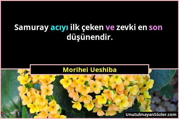 Morihei Ueshiba - Samuray acıyı ilk çeken ve zevki en son düşünendir....