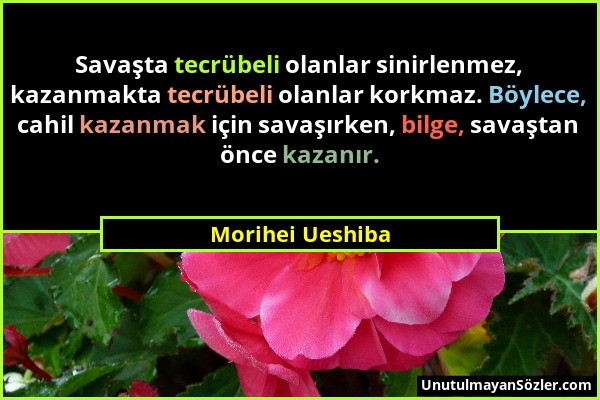 Morihei Ueshiba - Savaşta tecrübeli olanlar sinirlenmez, kazanmakta tecrübeli olanlar korkmaz. Böylece, cahil kazanmak için savaşırken, bilge, savaşta...