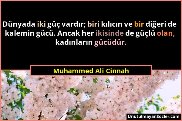 Muhammed Ali Cinnah - Dünyada iki güç vardır; biri kılıcın ve bir diğeri de kalemin gücü. Ancak her ikisinde de güçlü olan, kadınların gücüdür....