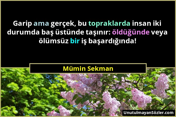 Mümin Sekman - Garip ama gerçek, bu topraklarda insan iki durumda baş üstünde taşınır: öldüğünde veya ölümsüz bir iş başardığında!...