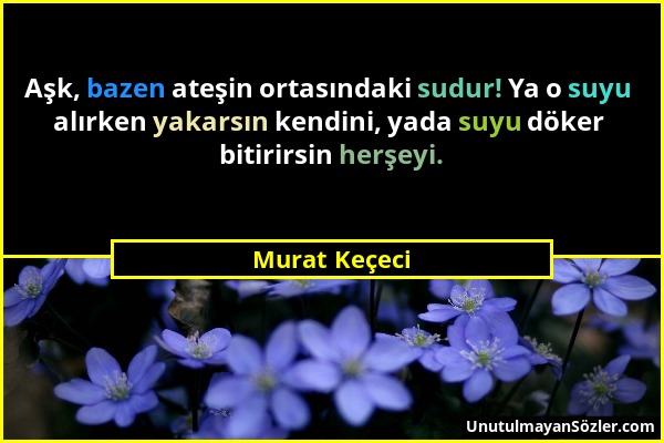 Murat Keçeci - Aşk, bazen ateşin ortasındaki sudur! Ya o suyu alırken yakarsın kendini, yada suyu döker bitirirsin herşeyi....