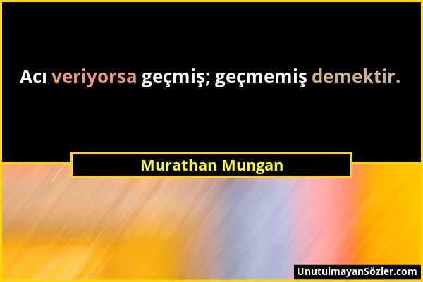 Murathan Mungan - Acı veriyorsa geçmiş; geçmemiş demektir....