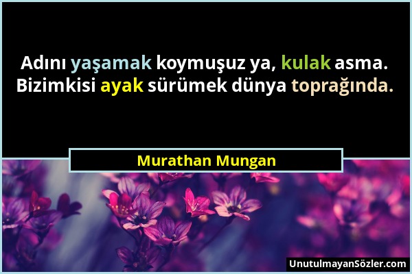 Murathan Mungan - Adını yaşamak koymuşuz ya, kulak asma. Bizimkisi ayak sürümek dünya toprağında....