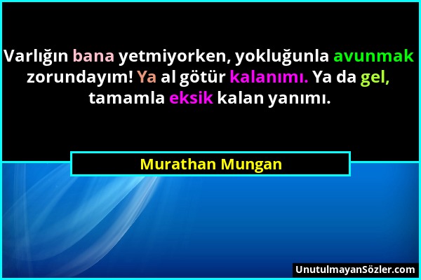 Murathan Mungan - Varlığın bana yetmiyorken, yokluğunla avunmak zorundayım! Ya al götür kalanımı. Ya da gel, tamamla eksik kalan yanımı....
