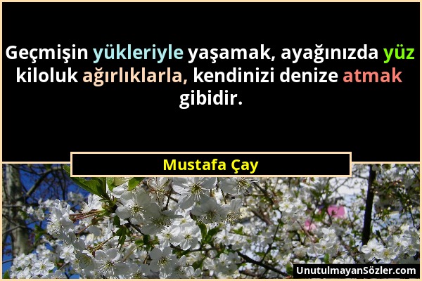 Mustafa Çay - Geçmişin yükleriyle yaşamak, ayağınızda yüz kiloluk ağırlıklarla, kendinizi denize atmak gibidir....