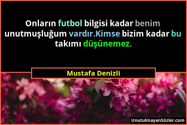 Mustafa Denizli - Onların futbol bilgisi kadar benim unutmuşluğum vardır.Kimse bizim kadar bu takımı düşünemez....