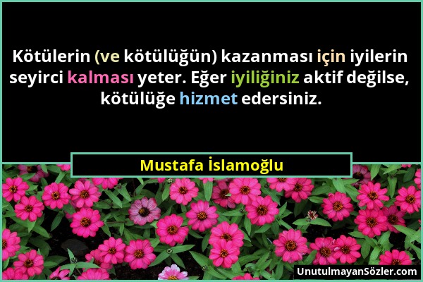 Mustafa İslamoğlu - Kötülerin (ve kötülüğün) kazanması için iyilerin seyirci kalması yeter. Eğer iyiliğiniz aktif değilse, kötülüğe hizmet edersiniz....