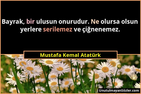 Mustafa Kemal Atatürk - Bayrak, bir ulusun onurudur. Ne olursa olsun yerlere serilemez ve çiğnenemez....