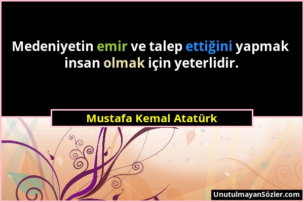 Mustafa Kemal Atatürk - Medeniyetin emir ve talep ettiğini yapmak insan olmak için yeterlidir....