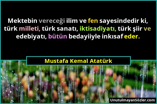 Mustafa Kemal Atatürk - Mektebin vereceği ilim ve fen sayesindedir ki, türk milleti, türk sanatı, iktisadiyatı, türk şiir ve edebiyatı, bütün bedayiiy...