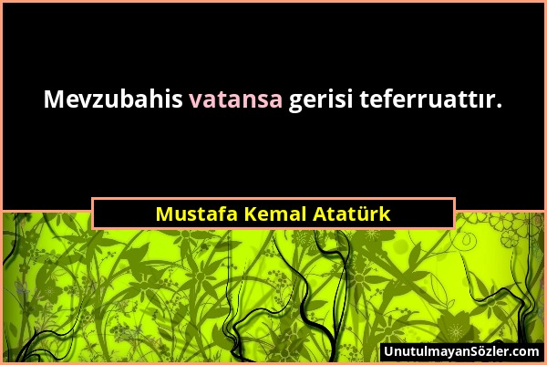 Mustafa Kemal Atatürk - Mevzubahis vatansa gerisi teferruattır....