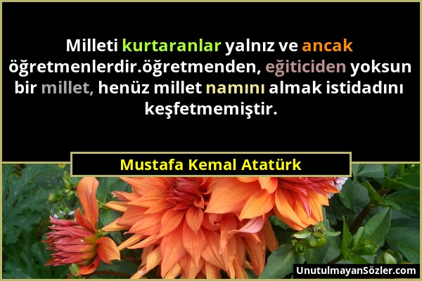 Mustafa Kemal Atatürk - Milleti kurtaranlar yalnız ve ancak öğretmenlerdir.öğretmenden, eğiticiden yoksun bir millet, henüz millet namını almak istida...