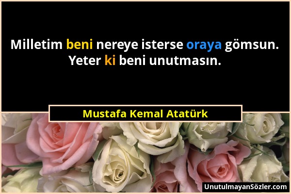 Mustafa Kemal Atatürk - Milletim beni nereye isterse oraya gömsun. Yeter ki beni unutmasın....