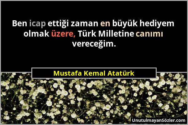 Mustafa Kemal Atatürk - Ben icap ettiği zaman en büyük hediyem olmak üzere, Türk Milletine canımı vereceğim....