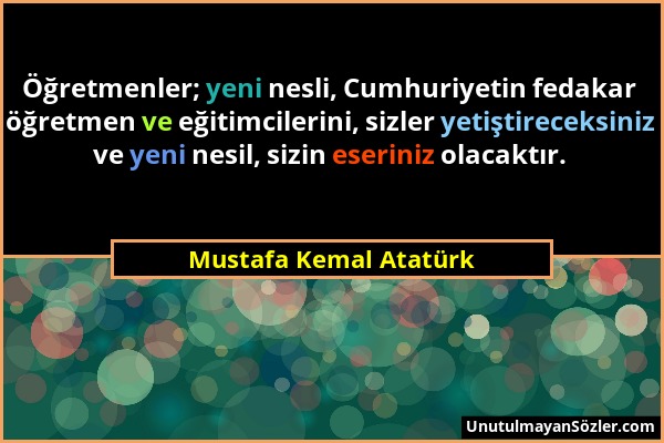 Mustafa Kemal Atatürk - Öğretmenler; yeni nesli, Cumhuriyetin fedakar öğretmen ve eğitimcilerini, sizler yetiştireceksiniz ve yeni nesil, sizin eserin...
