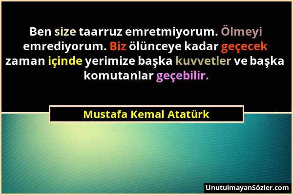 Mustafa Kemal Atatürk - Ben size taarruz emretmiyorum. Ölmeyi emrediyorum. Biz ölünceye kadar geçecek zaman içinde yerimize başka kuvvetler ve başka k...