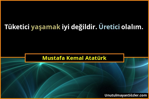Mustafa Kemal Atatürk - Tüketici yaşamak iyi değildir. Üretici olalım....