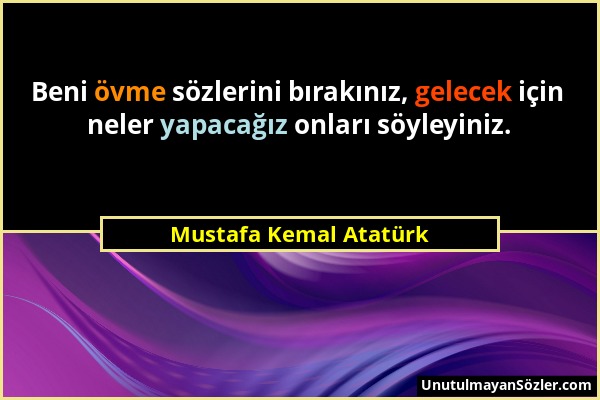 Mustafa Kemal Atatürk - Beni övme sözlerini bırakınız, gelecek için neler yapacağız onları söyleyiniz....