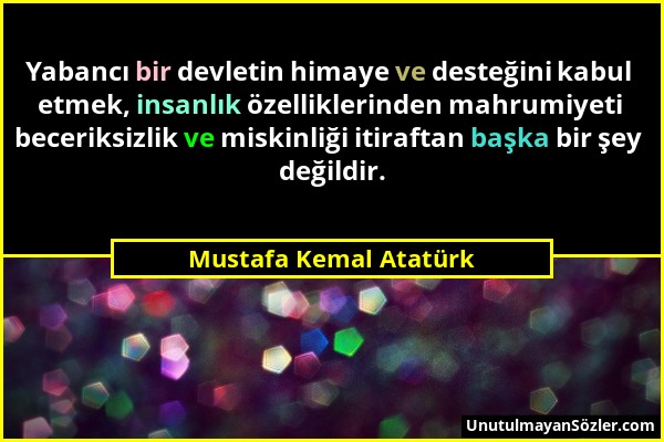 Mustafa Kemal Atatürk - Yabancı bir devletin himaye ve desteğini kabul etmek, insanlık özelliklerinden mahrumiyeti beceriksizlik ve miskinliği itiraft...