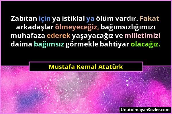 Mustafa Kemal Atatürk - Zabıtan için ya istiklal ya ölüm vardır. Fakat arkadaşlar ölmeyeceğiz, bağımsızlığımızı muhafaza ederek yaşayacağız ve milleti...