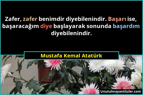 Mustafa Kemal Atatürk - Zafer, zafer benimdir diyebilenindir. Başarı ise, başaracağım diye başlayarak sonunda başardım diyebilenindir....