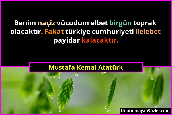Mustafa Kemal Atatürk - Benim naçiz vücudum elbet birgün toprak olacaktır. Fakat türkiye cumhuriyeti ilelebet payidar kalacaktır....