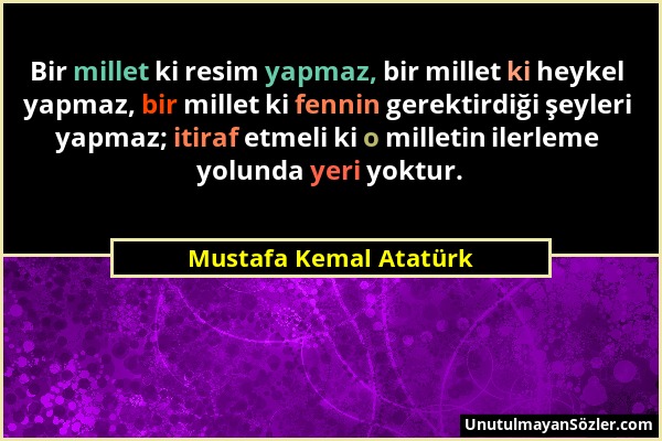 Mustafa Kemal Atatürk - Bir millet ki resim yapmaz, bir millet ki heykel yapmaz, bir millet ki fennin gerektirdiği şeyleri yapmaz; itiraf etmeli ki o...