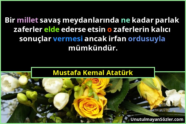 Mustafa Kemal Atatürk - Bir millet savaş meydanlarında ne kadar parlak zaferler elde ederse etsin o zaferlerin kalıcı sonuçlar vermesi ancak irfan ord...