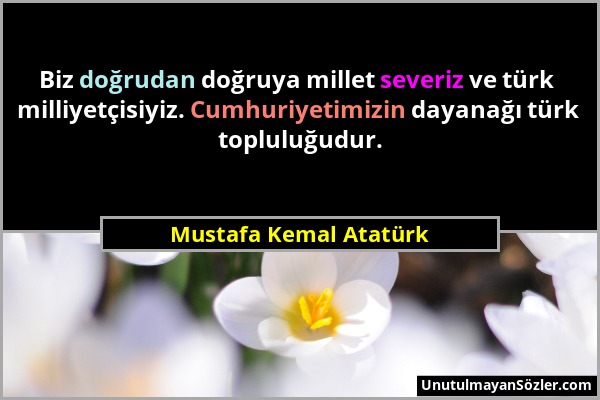 Mustafa Kemal Atatürk - Biz doğrudan doğruya millet severiz ve türk milliyetçisiyiz. Cumhuriyetimizin dayanağı türk topluluğudur....