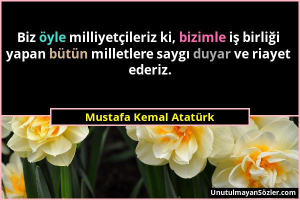 Mustafa Kemal Atatürk - Biz öyle milliyetçileriz ki, bizimle iş birliği yapan bütün milletlere saygı duyar ve riayet ederiz....