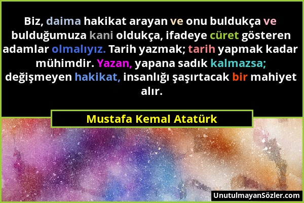 Mustafa Kemal Atatürk - Biz, daima hakikat arayan ve onu buldukça ve bulduğumuza kani oldukça, ifadeye cüret gösteren adamlar olmalıyız. Tarih yazmak;...