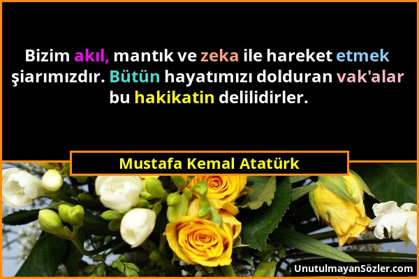 Mustafa Kemal Atatürk - Bizim akıl, mantık ve zeka ile hareket etmek şiarımızdır. Bütün hayatımızı dolduran vak'alar bu hakikatin delilidirler....