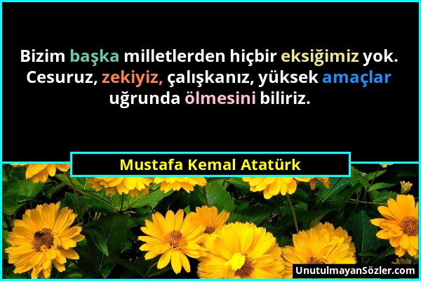 Mustafa Kemal Atatürk - Bizim başka milletlerden hiçbir eksiğimiz yok. Cesuruz, zekiyiz, çalışkanız, yüksek amaçlar uğrunda ölmesini biliriz....