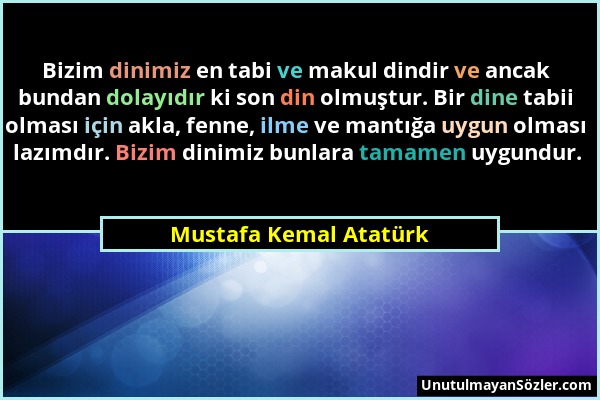 Mustafa Kemal Atatürk - Bizim dinimiz en tabi ve makul dindir ve ancak bundan dolayıdır ki son din olmuştur. Bir dine tabii olması için akla, fenne, i...