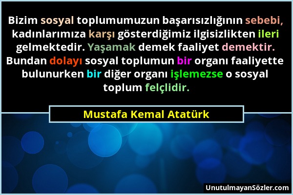 Mustafa Kemal Atatürk - Bizim sosyal toplumumuzun başarısızlığının sebebi, kadınlarımıza karşı gösterdiğimiz ilgisizlikten ileri gelmektedir. Yaşamak...