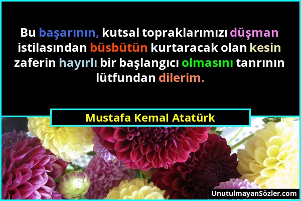 Mustafa Kemal Atatürk - Bu başarının, kutsal topraklarımızı düşman istilasından büsbütün kurtaracak olan kesin zaferin hayırlı bir başlangıcı olmasını...