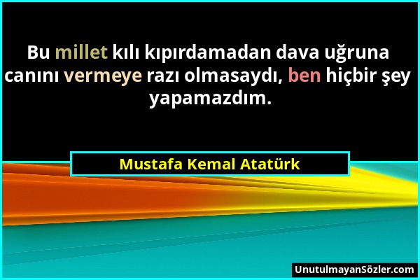 Mustafa Kemal Atatürk - Bu millet kılı kıpırdamadan dava uğruna canını vermeye razı olmasaydı, ben hiçbir şey yapamazdım....