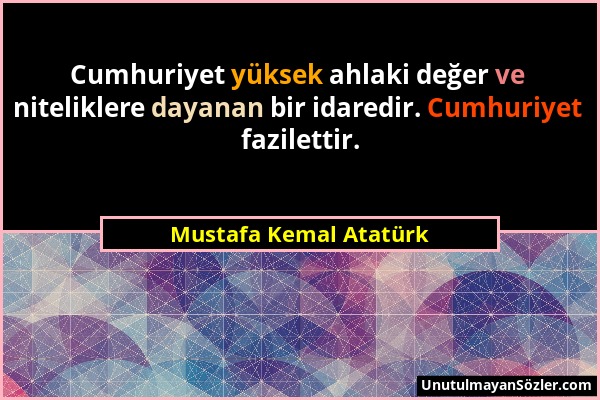 Mustafa Kemal Atatürk - Cumhuriyet yüksek ahlaki değer ve niteliklere dayanan bir idaredir. Cumhuriyet fazilettir....