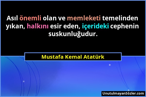 Mustafa Kemal Atatürk - Asıl önemli olan ve memleketi temelinden yıkan, halkını esir eden, içerideki cephenin suskunluğudur....