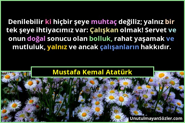 Mustafa Kemal Atatürk - Denilebilir ki hiçbir şeye muhtaç değiliz; yalnız bir tek şeye ihtiyacımız var: Çalışkan olmak! Servet ve onun doğal sonucu ol...